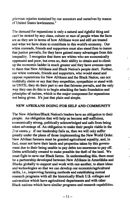 arievous injuries sustained by our ancestors and ourselves by reason of United States lawlessness."  The demand for reparations is only a natural and rightful thing and can’t be denied by any class, culture or race of people when the facts are as they are in terms of how Afrikans were and stll are treated and what we have done to contribute to this world’s economy. Our white comrads, friends and supporters must also stand firm to insure: that justice prevails, for they have gained many advantages from this inequality. 1 recognize that there arc whites who are cconomically oppressed and poor, but even so, their ability to obiain and to climb up the economic ladder is much greater and they have avenues open 0 them that New Afrikans and Black Nation’s people don’t. Further, our white comrads, friends and supporters, who would stand and oppose reparations for New Afrikans and the Black Nation, can not truthfully claim or say that they empathize, sympathize or stand with us UNTIL they do their part to see that faimess prevails, and the only way they can do this is to begin attacking the basic foundation and  principles of racism, which is the major component for reparations not being given. 1t’s just that plain and simple.  NEW AFRIKANS DOING FOR SELF AND COMMUNITY  ‘The New. Afarikan/Black Nation’s leaders have an obligation to their people. An obligation that will help us become self-sufficient, economically strong, politically acknowledged and safe from being taken advantage of. An obligation to make their people viable in the 21t centuy. if our leadership fails us, then we will only suffe greatly under the plans of those implementing the New World Order. New Afrikan farmers must be granted agricultural equality, and, in fact, must not have their lands and properties taken by this govern- ‘ment due to their being unable to pay debts too enormous to pay off. Debis artificially created to make possible the theft of the land. We ‘must fight (0 save our Black farms. In understanding this, there must be a partnership developed between New Afrikans in Amerikkka and Blacks globally to support and work with one another, to share ideas and technologies so that we can develop our economic/agricultural skills, .¢., improving farming methods and establishing mutual research programs with al the historically Black US. colleges and universities which have agricultural departments and with other Black nations which have similar programs and research capabilities.  - 